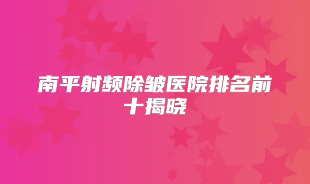 南平射频除皱医院排名前十揭晓