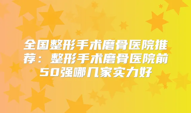 全国整形手术磨骨医院推荐:整形手术磨骨医院前50强哪几家实力好