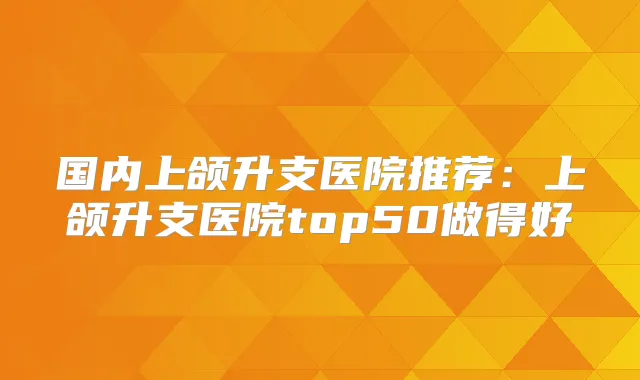 国内上颌升支医院推荐:上颌升支医院top50做得好