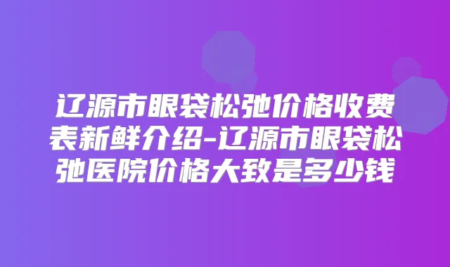 辽源市眼袋松弛价格收费表新鲜介绍-辽源市眼袋松弛医院价格大致是多少钱