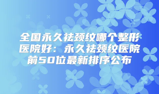 全国永久祛颈纹哪个整形医院好:永久祛颈纹医院前50位新排序公布