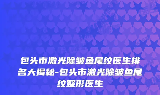 包头市激光除皱鱼尾纹医生排名大揭秘-包头市激光除皱鱼尾纹整形医生