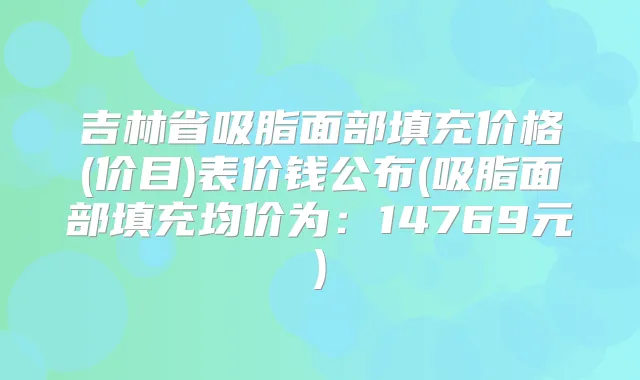 吉林省吸脂面部填充价格(价目)表价钱公布(吸脂面部填充均价为:14769元)