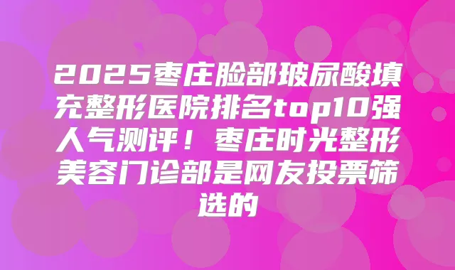 2025枣庄脸部玻尿酸填充整形医院排名top10强人气测评!枣庄时光整形美容门诊部是网友投票筛选的