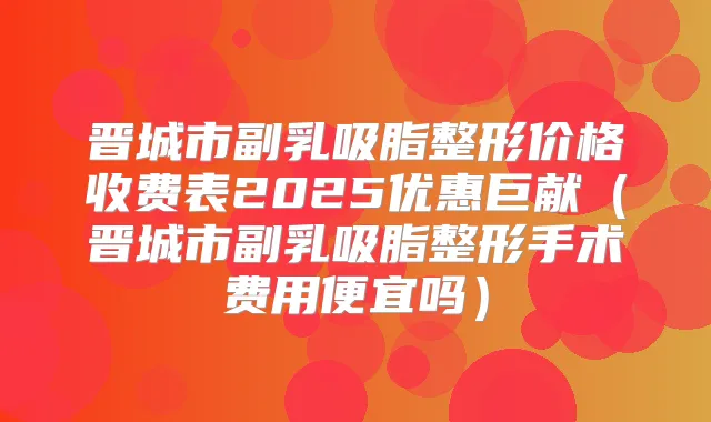 晋城市副乳吸脂整形价格收费表2025优惠巨献（晋城市副乳吸脂整形手术费用便宜吗）