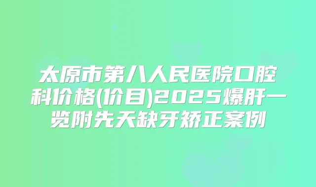 太原市第八人民医院口腔科价格(价目)2025爆肝一览附先天缺牙矫正案例