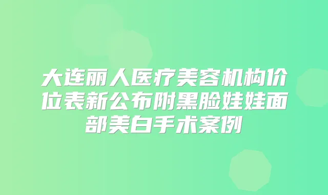 大连丽人医疗美容机构价位表新公布附黑脸娃娃面部美白手术案例