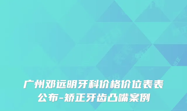 广州邓远明牙科价格价位表表公布-矫正牙齿凸嘴案例