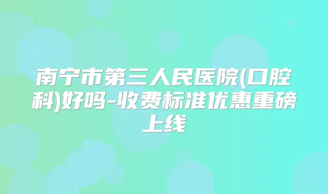 南宁市第三人民医院(口腔科)好吗-收费标准优惠重磅上线