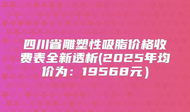 四川省雕塑性吸脂价格收费表全新透析(2025年均价为:19568元)