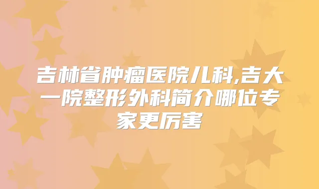 吉林省肿瘤医院儿科,吉大一院整形外科简介哪位专家更厉害