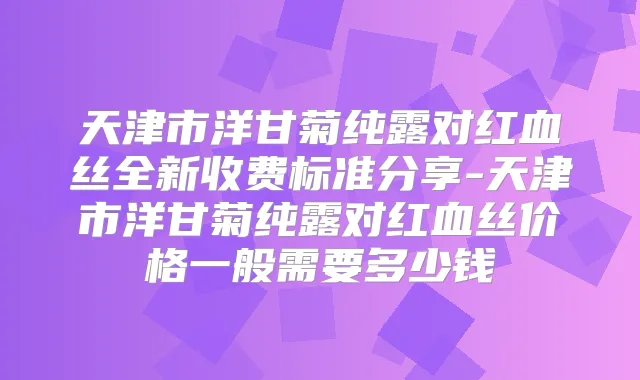天津市洋甘菊纯露对红血丝全新收费标准分享-天津市洋甘菊纯露对红血丝价格一般需要多少钱