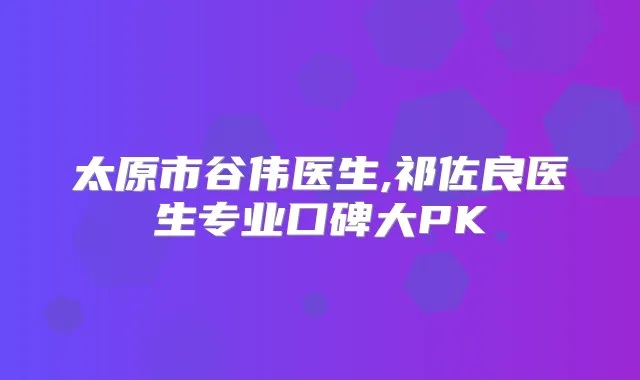 太原市谷伟医生,祁佐良医生专业口碑大PK