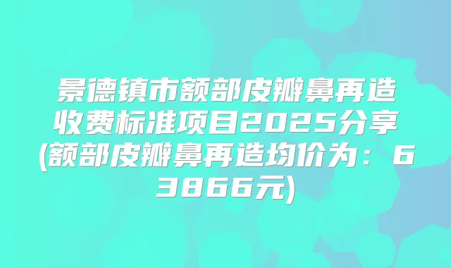 景德镇市额部皮瓣鼻再造收费标准项目2025分享(额部皮瓣鼻再造均价为:63866元)