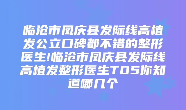 临沧市凤庆县发际线高植发公立口碑都不错的整形医生!临沧市凤庆县发际线高植发整形医生TO5你知道哪几个