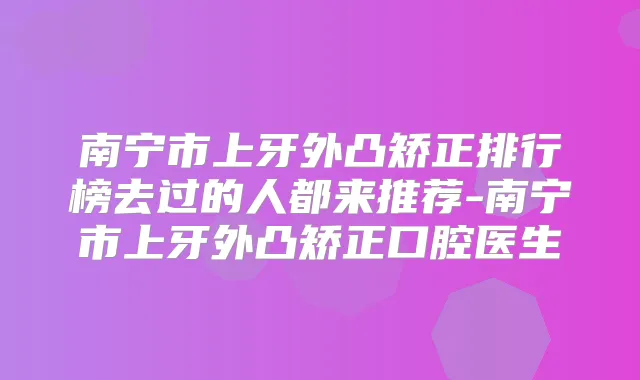 南宁市上牙外凸矫正排行榜去过的人都来推荐-南宁市上牙外凸矫正口腔医生