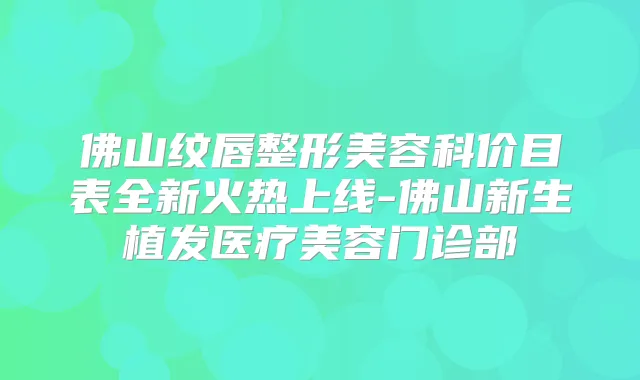 佛山纹唇整形美容科价目表全新火热上线-佛山新生植发医疗美容门诊部