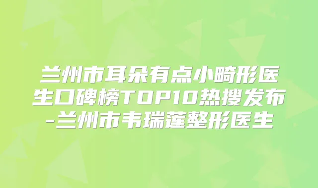 兰州市耳朵有点小畸形医生口碑榜TOP10热搜发布-兰州市韦瑞莲整形医生