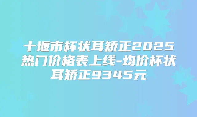 十堰市杯状耳矫正2025热门价格表上线-均价杯状耳矫正9345元