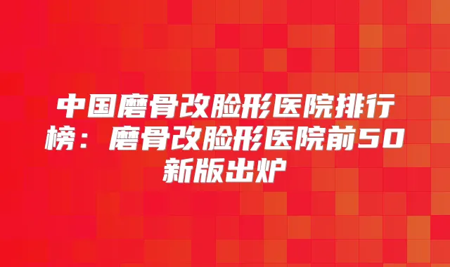 中国磨骨改脸形医院排行榜:磨骨改脸形医院前50新版出炉
