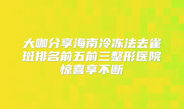 大咖分享海南冷冻法去雀斑排名前五前三整形医院惊喜享不断