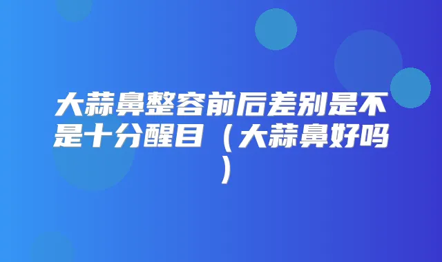 大蒜鼻整容前后差别是不是十分醒目（大蒜鼻好吗）