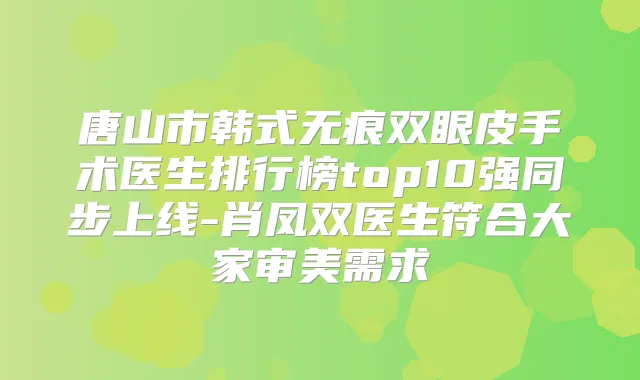 唐山市韩式无痕双眼皮手术医生排行榜top10强同步上线-肖凤双医生符合大家审美需求