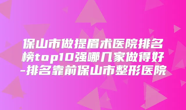 保山市做提眉术医院排名榜top10强哪几家做得好-排名靠前保山市整形医院