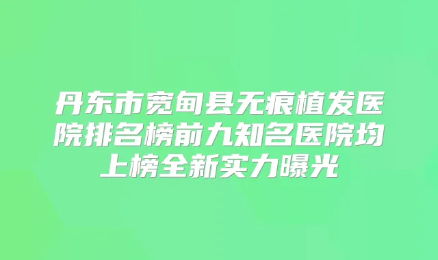 丹东市宽甸县无痕植发医院排名榜前九知名医院均上榜全新实力曝光
