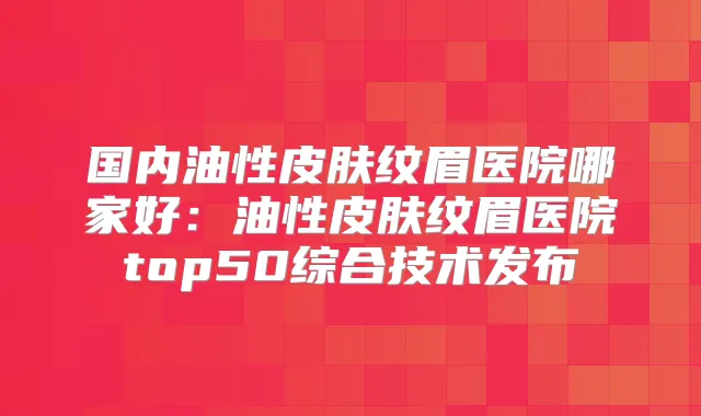 国内油性皮肤纹眉医院哪家好：油性皮肤纹眉医院top50综合技术发布
