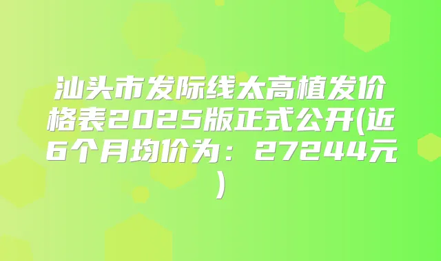 汕头市发际线太高植发价格表2025版正式公开(近6个月均价为:27244元)