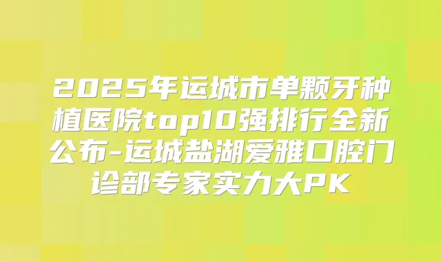 2025年运城市单颗牙种植医院top10强排行全新公布-运城盐湖爱雅口腔门诊部专家实力大PK