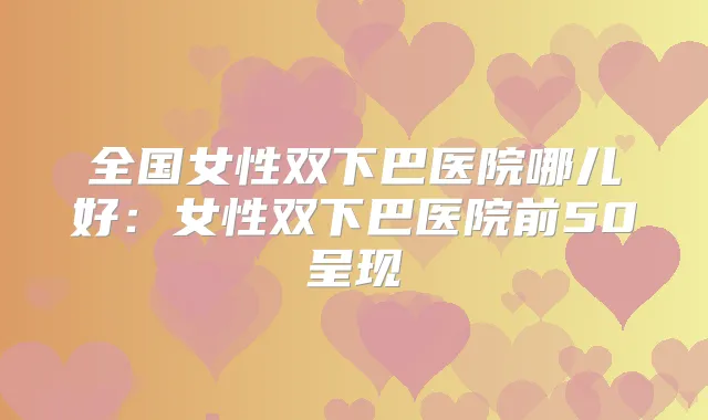 全国女性双下巴医院哪儿好：女性双下巴医院前50呈现