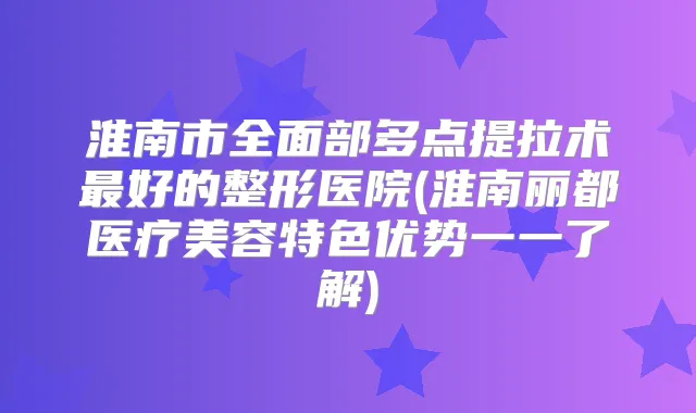 淮南市全面部多点提拉术好的整形医院(淮南丽都医疗美容特色优势一一了解)