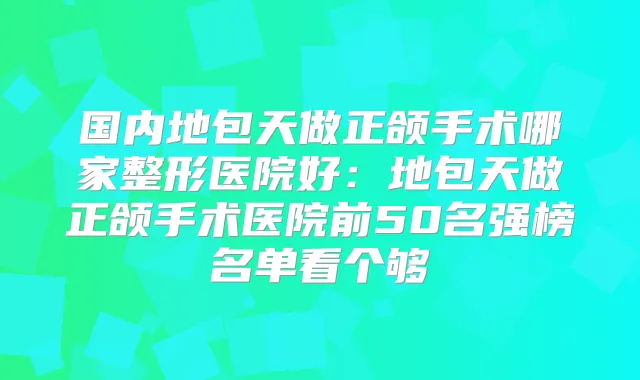 国内地包天做正颌手术哪家整形医院好:地包天做正颌手术医院前50名强榜名单看个够