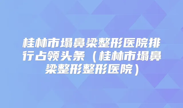 桂林市塌鼻梁整形医院排行占领头条(桂林市塌鼻梁整形整形医院)