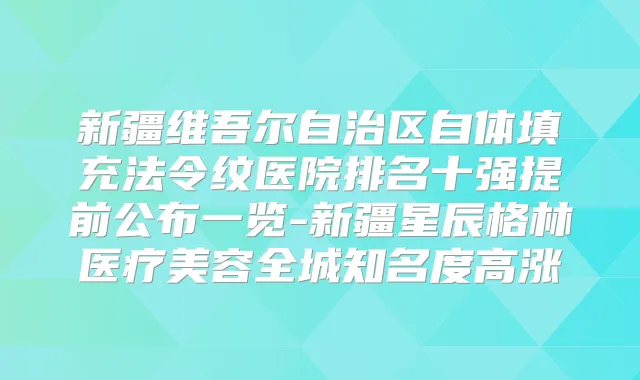 新疆维吾尔自治区自体填充法令纹医院排名十强提前公布一览-新疆星辰格林医疗美容全城知名度高涨