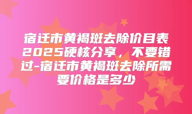 宿迁市黄褐斑去除价目表2025硬核分享，不要错过-宿迁市黄褐斑去除所需要价格是多少