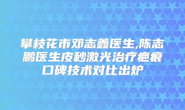 攀枝花市邓志鑫医生,陈志鹏医生皮秒激光疤痕口碑技术对比出炉