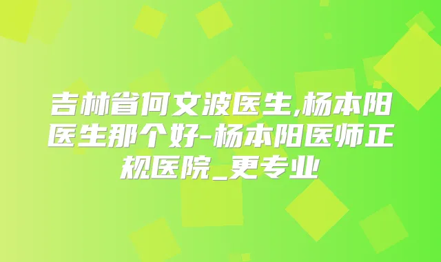 吉林省何文波医生,杨本阳医生那个好-杨本阳医师正规医院_更专业