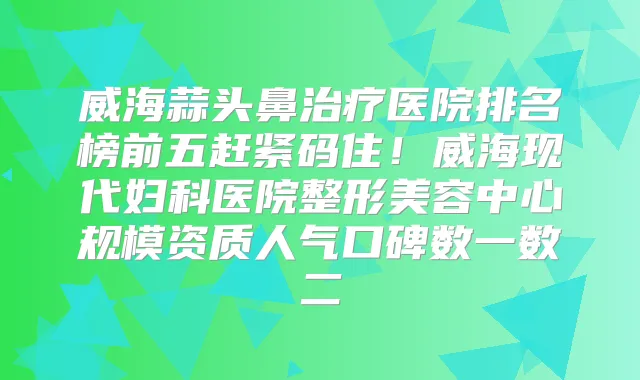 威海蒜头鼻医院排名榜前五赶紧码住!威海现代妇科医院整形美容中心规模资质人气口碑数一数二