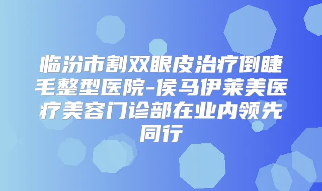 临汾市割双眼皮倒睫毛整型医院-侯马伊莱美医疗美容门诊部在业内领先同行