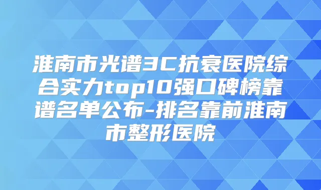 淮南市光谱3C抗衰医院综合实力top10强口碑榜靠谱名单公布-排名靠前淮南市整形医院