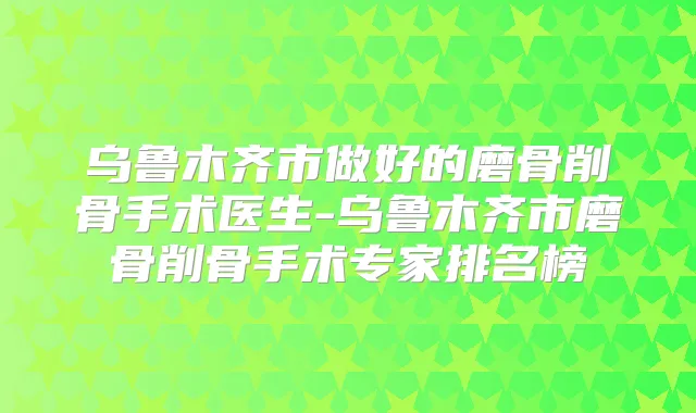 乌鲁木齐市做好的磨骨削骨手术医生-乌鲁木齐市磨骨削骨手术专家排名榜