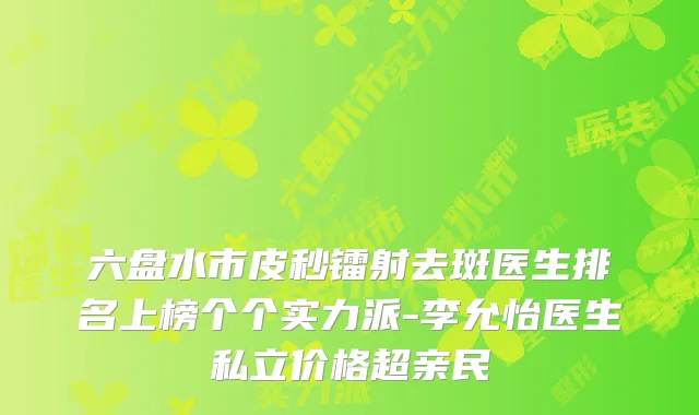 六盘水市皮秒镭射去斑医生排名上榜个个实力派-李允怡医生私立价格超亲民