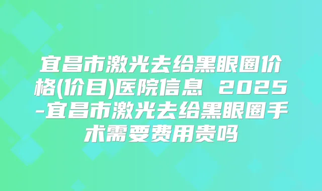 宜昌市激光去给黑眼圈价格(价目)医院信息 2025-宜昌市激光去给黑眼圈手术需要费用贵吗