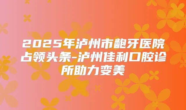 2025年泸州市龅牙医院占领头条-泸州佳利口腔诊所助力变美