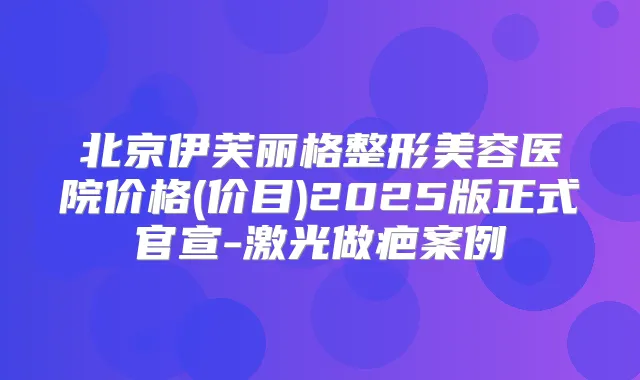 北京伊芙丽格整形美容医院价格(价目)2025版正式官宣-激光做疤案例