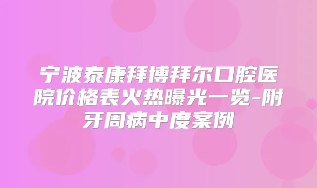 宁波泰康拜博拜尔口腔医院价格表火热曝光一览-附牙周病中度案例