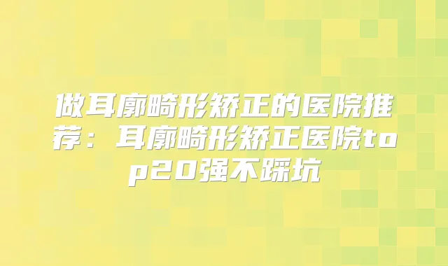 做耳廓畸形矫正的医院推荐：耳廓畸形矫正医院top20强不踩坑